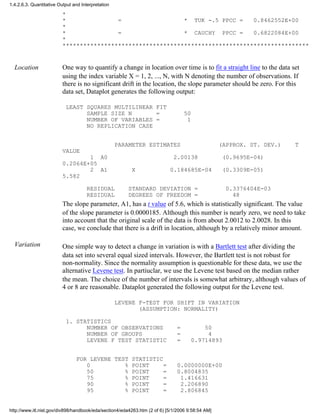 *
* = * TUK -.5 PPCC = 0.8462552E+00
*
* = * CAUCHY PPCC = 0.6822084E+00
*
***********************************************************************
Location One way to quantify a change in location over time is to fit a straight line to the data set
using the index variable X = 1, 2, ..., N, with N denoting the number of observations. If
there is no significant drift in the location, the slope parameter should be zero. For this
data set, Dataplot generates the following output:
LEAST SQUARES MULTILINEAR FIT
SAMPLE SIZE N = 50
NUMBER OF VARIABLES = 1
NO REPLICATION CASE
PARAMETER ESTIMATES (APPROX. ST. DEV.) T
VALUE
1 A0 2.00138 (0.9695E-04)
0.2064E+05
2 A1 X 0.184685E-04 (0.3309E-05)
5.582
RESIDUAL STANDARD DEVIATION = 0.3376404E-03
RESIDUAL DEGREES OF FREEDOM = 48
The slope parameter, A1, has a t value of 5.6, which is statistically significant. The value
of the slope parameter is 0.0000185. Although this number is nearly zero, we need to take
into account that the original scale of the data is from about 2.0012 to 2.0028. In this
case, we conclude that there is a drift in location, although by a relatively minor amount.
Variation One simple way to detect a change in variation is with a Bartlett test after dividing the
data set into several equal sized intervals. However, the Bartlett test is not robust for
non-normality. Since the normality assumption is questionable for these data, we use the
alternative Levene test. In partiuclar, we use the Levene test based on the median rather
the mean. The choice of the number of intervals is somewhat arbitrary, although values of
4 or 8 are reasonable. Dataplot generated the following output for the Levene test.
LEVENE F-TEST FOR SHIFT IN VARIATION
(ASSUMPTION: NORMALITY)
1. STATISTICS
NUMBER OF OBSERVATIONS = 50
NUMBER OF GROUPS = 4
LEVENE F TEST STATISTIC = 0.9714893
FOR LEVENE TEST STATISTIC
0 % POINT = 0.0000000E+00
50 % POINT = 0.8004835
75 % POINT = 1.416631
90 % POINT = 2.206890
95 % POINT = 2.806845
1.4.2.6.3. Quantitative Output and Interpretation
http://www.itl.nist.gov/div898/handbook/eda/section4/eda4263.htm (2 of 6) [5/1/2006 9:58:54 AM]
 