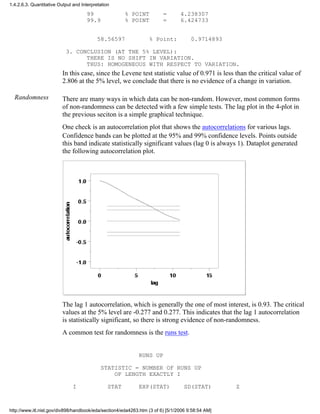 99 % POINT = 4.238307
99.9 % POINT = 6.424733
58.56597 % Point: 0.9714893
3. CONCLUSION (AT THE 5% LEVEL):
THERE IS NO SHIFT IN VARIATION.
THUS: HOMOGENEOUS WITH RESPECT TO VARIATION.
In this case, since the Levene test statistic value of 0.971 is less than the critical value of
2.806 at the 5% level, we conclude that there is no evidence of a change in variation.
Randomness There are many ways in which data can be non-random. However, most common forms
of non-randomness can be detected with a few simple tests. The lag plot in the 4-plot in
the previous seciton is a simple graphical technique.
One check is an autocorrelation plot that shows the autocorrelations for various lags.
Confidence bands can be plotted at the 95% and 99% confidence levels. Points outside
this band indicate statistically significant values (lag 0 is always 1). Dataplot generated
the following autocorrelation plot.
The lag 1 autocorrelation, which is generally the one of most interest, is 0.93. The critical
values at the 5% level are -0.277 and 0.277. This indicates that the lag 1 autocorrelation
is statistically significant, so there is strong evidence of non-randomness.
A common test for randomness is the runs test.
RUNS UP
STATISTIC = NUMBER OF RUNS UP
OF LENGTH EXACTLY I
I STAT EXP(STAT) SD(STAT) Z
1.4.2.6.3. Quantitative Output and Interpretation
http://www.itl.nist.gov/div898/handbook/eda/section4/eda4263.htm (3 of 6) [5/1/2006 9:58:54 AM]
 