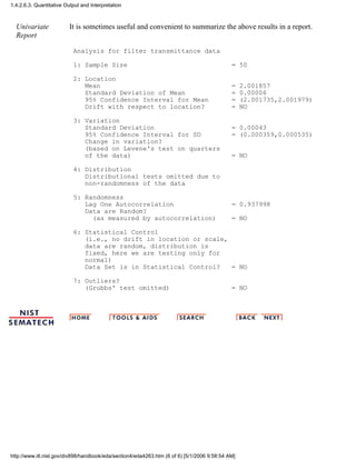 Univariate
Report
It is sometimes useful and convenient to summarize the above results in a report.
Analysis for filter transmittance data
1: Sample Size = 50
2: Location
Mean = 2.001857
Standard Deviation of Mean = 0.00006
95% Confidence Interval for Mean = (2.001735,2.001979)
Drift with respect to location? = NO
3: Variation
Standard Deviation = 0.00043
95% Confidence Interval for SD = (0.000359,0.000535)
Change in variation?
(based on Levene's test on quarters
of the data) = NO
4: Distribution
Distributional tests omitted due to
non-randomness of the data
5: Randomness
Lag One Autocorrelation = 0.937998
Data are Random?
(as measured by autocorrelation) = NO
6: Statistical Control
(i.e., no drift in location or scale,
data are random, distribution is
fixed, here we are testing only for
normal)
Data Set is in Statistical Control? = NO
7: Outliers?
(Grubbs' test omitted) = NO
1.4.2.6.3. Quantitative Output and Interpretation
http://www.itl.nist.gov/div898/handbook/eda/section4/eda4263.htm (6 of 6) [5/1/2006 9:58:54 AM]
 