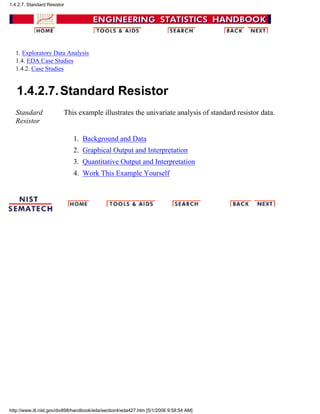 1. Exploratory Data Analysis
1.4. EDA Case Studies
1.4.2. Case Studies
1.4.2.7.Standard Resistor
Standard
Resistor
This example illustrates the univariate analysis of standard resistor data.
Background and Data1.
Graphical Output and Interpretation2.
Quantitative Output and Interpretation3.
Work This Example Yourself4.
1.4.2.7. Standard Resistor
http://www.itl.nist.gov/div898/handbook/eda/section4/eda427.htm [5/1/2006 9:58:54 AM]
 