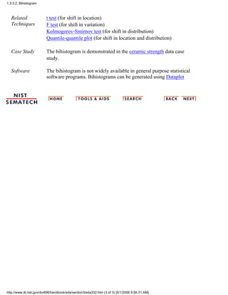Related
Techniques
t test (for shift in location)
F test (for shift in variation)
Kolmogorov-Smirnov test (for shift in distribution)
Quantile-quantile plot (for shift in location and distribution)
Case Study The bihistogram is demonstrated in the ceramic strength data case
study.
Software The bihistogram is not widely available in general purpose statistical
software programs. Bihistograms can be generated using Dataplot
1.3.3.2. Bihistogram
http://www.itl.nist.gov/div898/handbook/eda/section3/eda332.htm (3 of 3) [5/1/2006 9:56:31 AM]
 