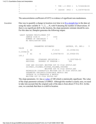 *
* = * TUK -.5 PPCC = 0.7334843E+00
*
* = * CAUCHY PPCC = 0.3347875E+00
*
***********************************************************************
The autocorrelation coefficient of 0.972 is evidence of significant non-randomness.
Location One way to quantify a change in location over time is to fit a straight line to the data set
using the index variable X = 1, 2, ..., N, with N denoting the number of observations. If
there is no significant drift in the location, the slope parameter estimate should be zero.
For this data set, Dataplot generates the following output:
LEAST SQUARES MULTILINEAR FIT
SAMPLE SIZE N = 1000
NUMBER OF VARIABLES = 1
NO REPLICATION CASE
PARAMETER ESTIMATES (APPROX. ST. DEV.) T
VALUE
1 A0 27.9114 (0.1209E-02)
0.2309E+05
2 A1 X 0.209670E-03 (0.2092E-05)
100.2
RESIDUAL STANDARD DEVIATION = 0.1909796E-01
RESIDUAL DEGREES OF FREEDOM = 998
COEF AND SD(COEF) WRITTEN OUT TO FILE DPST1F.DAT
SD(PRED),95LOWER,95UPPER,99LOWER,99UPPER
WRITTEN OUT TO FILE DPST2F.DAT
REGRESSION DIAGNOSTICS WRITTEN OUT TO FILE DPST3F.DAT
PARAMETER VARIANCE-COVARIANCE MATRIX AND
INVERSE OF X-TRANSPOSE X MATRIX
WRITTEN OUT TO FILE DPST4F.DAT
The slope parameter, A1, has a t value of 100 which is statistically significant. The value
of the slope parameter estimate is 0.00021. Although this number is nearly zero, we need
to take into account that the original scale of the data is from about 27.8 to 28.2. In this
case, we conclude that there is a drift in location.
1.4.2.7.3. Quantitative Output and Interpretation
http://www.itl.nist.gov/div898/handbook/eda/section4/eda4273.htm (2 of 7) [5/1/2006 9:58:57 AM]
 