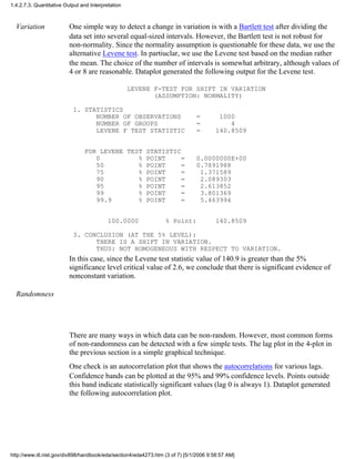 Variation One simple way to detect a change in variation is with a Bartlett test after dividing the
data set into several equal-sized intervals. However, the Bartlett test is not robust for
non-normality. Since the normality assumption is questionable for these data, we use the
alternative Levene test. In partiuclar, we use the Levene test based on the median rather
the mean. The choice of the number of intervals is somewhat arbitrary, although values of
4 or 8 are reasonable. Dataplot generated the following output for the Levene test.
LEVENE F-TEST FOR SHIFT IN VARIATION
(ASSUMPTION: NORMALITY)
1. STATISTICS
NUMBER OF OBSERVATIONS = 1000
NUMBER OF GROUPS = 4
LEVENE F TEST STATISTIC = 140.8509
FOR LEVENE TEST STATISTIC
0 % POINT = 0.0000000E+00
50 % POINT = 0.7891988
75 % POINT = 1.371589
90 % POINT = 2.089303
95 % POINT = 2.613852
99 % POINT = 3.801369
99.9 % POINT = 5.463994
100.0000 % Point: 140.8509
3. CONCLUSION (AT THE 5% LEVEL):
THERE IS A SHIFT IN VARIATION.
THUS: NOT HOMOGENEOUS WITH RESPECT TO VARIATION.
In this case, since the Levene test statistic value of 140.9 is greater than the 5%
significance level critical value of 2.6, we conclude that there is significant evidence of
nonconstant variation.
Randomness
There are many ways in which data can be non-random. However, most common forms
of non-randomness can be detected with a few simple tests. The lag plot in the 4-plot in
the previous section is a simple graphical technique.
One check is an autocorrelation plot that shows the autocorrelations for various lags.
Confidence bands can be plotted at the 95% and 99% confidence levels. Points outside
this band indicate statistically significant values (lag 0 is always 1). Dataplot generated
the following autocorrelation plot.
1.4.2.7.3. Quantitative Output and Interpretation
http://www.itl.nist.gov/div898/handbook/eda/section4/eda4273.htm (3 of 7) [5/1/2006 9:58:57 AM]
 