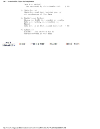 Data Are Random?
(as measured by autocorrelation) = NO
5: Distribution
Distributional test omitted due to
non-randomness of the data
6: Statistical Control
(i.e., no drift in location or scale,
data are random, distribution is
fixed)
Data Set is in Statistical Control? = NO
7: Outliers?
(Grubbs' test omitted due to
non-randomness of the data
1.4.2.7.3. Quantitative Output and Interpretation
http://www.itl.nist.gov/div898/handbook/eda/section4/eda4273.htm (7 of 7) [5/1/2006 9:58:57 AM]
 