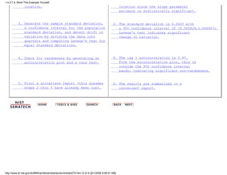 location.
3. Generate the sample standard deviation,
a confidence interval for the population
standard deviation, and detect drift in
variation by dividing the data into
quarters and computing Levene's test for
equal standard deviations.
4. Check for randomness by generating an
autocorrelation plot and a runs test.
5. Print a univariate report (this assumes
steps 2 thru 5 have already been run).
location since the slope parameter
estimate is statistically significant.
3. The standard deviation is 0.0635 with
a 95% confidence interval of (0.060829,0.066407).
Levene's test indicates significant
change in variation.
4. The lag 1 autocorrelation is 0.97.
From the autocorrelation plot, this is
outside the 95% confidence interval
bands, indicating significant non-randomness.
5. The results are summarized in a
convenient report.
1.4.2.7.4. Work This Example Yourself
http://www.itl.nist.gov/div898/handbook/eda/section4/eda4274.htm (3 of 3) [5/1/2006 9:58:57 AM]
 
