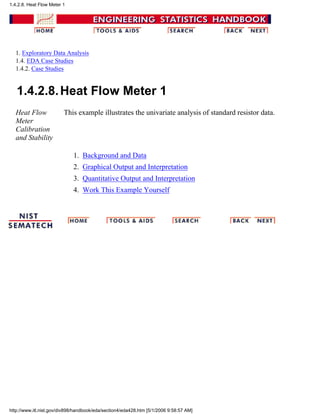 1. Exploratory Data Analysis
1.4. EDA Case Studies
1.4.2. Case Studies
1.4.2.8.Heat Flow Meter 1
Heat Flow
Meter
Calibration
and Stability
This example illustrates the univariate analysis of standard resistor data.
Background and Data1.
Graphical Output and Interpretation2.
Quantitative Output and Interpretation3.
Work This Example Yourself4.
1.4.2.8. Heat Flow Meter 1
http://www.itl.nist.gov/div898/handbook/eda/section4/eda428.htm [5/1/2006 9:58:57 AM]
 