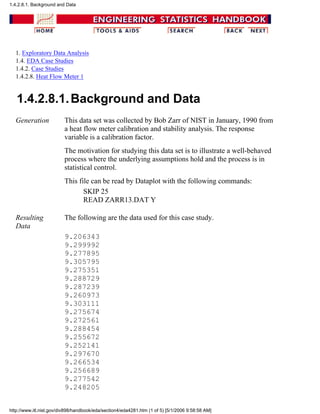 1. Exploratory Data Analysis
1.4. EDA Case Studies
1.4.2. Case Studies
1.4.2.8. Heat Flow Meter 1
1.4.2.8.1.Background and Data
Generation This data set was collected by Bob Zarr of NIST in January, 1990 from
a heat flow meter calibration and stability analysis. The response
variable is a calibration factor.
The motivation for studying this data set is to illustrate a well-behaved
process where the underlying assumptions hold and the process is in
statistical control.
This file can be read by Dataplot with the following commands:
SKIP 25
READ ZARR13.DAT Y
Resulting
Data
The following are the data used for this case study.
9.206343
9.299992
9.277895
9.305795
9.275351
9.288729
9.287239
9.260973
9.303111
9.275674
9.272561
9.288454
9.255672
9.252141
9.297670
9.266534
9.256689
9.277542
9.248205
1.4.2.8.1. Background and Data
http://www.itl.nist.gov/div898/handbook/eda/section4/eda4281.htm (1 of 5) [5/1/2006 9:58:58 AM]
 