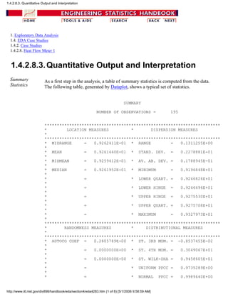 1. Exploratory Data Analysis
1.4. EDA Case Studies
1.4.2. Case Studies
1.4.2.8. Heat Flow Meter 1
1.4.2.8.3.Quantitative Output and Interpretation
Summary
Statistics
As a first step in the analysis, a table of summary statistics is computed from the data.
The following table, generated by Dataplot, shows a typical set of statistics.
SUMMARY
NUMBER OF OBSERVATIONS = 195
***********************************************************************
* LOCATION MEASURES * DISPERSION MEASURES
*
***********************************************************************
* MIDRANGE = 0.9262411E+01 * RANGE = 0.1311255E+00
*
* MEAN = 0.9261460E+01 * STAND. DEV. = 0.2278881E-01
*
* MIDMEAN = 0.9259412E+01 * AV. AB. DEV. = 0.1788945E-01
*
* MEDIAN = 0.9261952E+01 * MINIMUM = 0.9196848E+01
*
* = * LOWER QUART. = 0.9246826E+01
*
* = * LOWER HINGE = 0.9246496E+01
*
* = * UPPER HINGE = 0.9275530E+01
*
* = * UPPER QUART. = 0.9275708E+01
*
* = * MAXIMUM = 0.9327973E+01
*
***********************************************************************
* RANDOMNESS MEASURES * DISTRIBUTIONAL MEASURES
*
***********************************************************************
* AUTOCO COEF = 0.2805789E+00 * ST. 3RD MOM. = -0.8537455E-02
*
* = 0.0000000E+00 * ST. 4TH MOM. = 0.3049067E+01
*
* = 0.0000000E+00 * ST. WILK-SHA = 0.9458605E+01
*
* = * UNIFORM PPCC = 0.9735289E+00
*
* = * NORMAL PPCC = 0.9989640E+00
1.4.2.8.3. Quantitative Output and Interpretation
http://www.itl.nist.gov/div898/handbook/eda/section4/eda4283.htm (1 of 8) [5/1/2006 9:58:59 AM]
 
