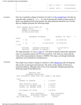 *
* = * TUK -.5 PPCC = 0.8927904E+00
*
* = * CAUCHY PPCC = 0.6360204E+00
*
***********************************************************************
Location One way to quantify a change in location over time is to fit a straight line to the data set
using the index variable X = 1, 2, ..., N, with N denoting the number of observations. If
there is no significant drift in the location, the slope parameter should be zero. For this
data set, Dataplot generates the following output:
LEAST SQUARES MULTILINEAR FIT
SAMPLE SIZE N = 195
NUMBER OF VARIABLES = 1
NO REPLICATION CASE
PARAMETER ESTIMATES (APPROX. ST. DEV.) T
VALUE
1 A0 9.26699 (0.3253E-02)
2849.
2 A1 X -0.564115E-04 (0.2878E-04)
-1.960
RESIDUAL STANDARD DEVIATION = 0.2262372E-01
RESIDUAL DEGREES OF FREEDOM = 193
The slope parameter, A1, has a t value of -1.96 which is (barely) statistically significant
since it is essentially equal to the 95% level cutoff of -1.96. However, notice that the
value of the slope parameter estimate is -0.00056. This slope, even though statistically
significant, can essentially be considered zero.
Variation One simple way to detect a change in variation is with a Bartlett test after dividing the
data set into several equal-sized intervals. The choice of the number of intervals is
somewhat arbitrary, although values of 4 or 8 are reasonable. Dataplot generated the
following output for the Bartlett test.
BARTLETT TEST
(STANDARD DEFINITION)
NULL HYPOTHESIS UNDER TEST--ALL SIGMA(I) ARE EQUAL
TEST:
DEGREES OF FREEDOM = 3.000000
TEST STATISTIC VALUE = 3.147338
CUTOFF: 95% PERCENT POINT = 7.814727
CUTOFF: 99% PERCENT POINT = 11.34487
CHI-SQUARE CDF VALUE = 0.630538
NULL NULL HYPOTHESIS NULL HYPOTHESIS
HYPOTHESIS ACCEPTANCE INTERVAL CONCLUSION
ALL SIGMA EQUAL (0.000,0.950) ACCEPT
1.4.2.8.3. Quantitative Output and Interpretation
http://www.itl.nist.gov/div898/handbook/eda/section4/eda4283.htm (2 of 8) [5/1/2006 9:58:59 AM]
 