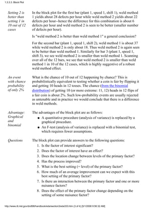 Setting 2 is
better than
setting 1 in
10 out of 12
cases
In the block plot for the first bar (plant 1, speed 1, shift 1), weld method
1 yields about 28 defects per hour while weld method 2 yields about 22
defects per hour--hence the difference for this combination is about 6
defects per hour and weld method 2 is seen to be better (smaller number
of defects per hour).
Is "weld method 2 is better than weld method 1" a general conclusion?
For the second bar (plant 1, speed 1, shift 2), weld method 1 is about 37
while weld method 2 is only about 18. Thus weld method 2 is again seen
to be better than weld method 1. Similarly for bar 3 (plant 1, speed 1,
shift 3), we see weld method 2 is smaller than weld method 1. Scanning
over all of the 12 bars, we see that weld method 2 is smaller than weld
method 1 in 10 of the 12 cases, which is highly suggestive of a robust
weld method effect.
An event
with chance
probability
of only 2%
What is the chance of 10 out of 12 happening by chance? This is
probabilistically equivalent to testing whether a coin is fair by flipping it
and getting 10 heads in 12 tosses. The chance (from the binomial
distribution) of getting 10 (or more extreme: 11, 12) heads in 12 flips of
a fair coin is about 2%. Such low-probability events are usually rejected
as untenable and in practice we would conclude that there is a difference
in weld methods.
Advantage:
Graphical
and
binomial
The advantages of the block plot are as follows:
A quantitative procedure (analysis of variance) is replaced by a
graphical procedure.
q
An F-test (analysis of variance) is replaced with a binomial test,
which requires fewer assumptions.
q
Questions The block plot can provide answers to the following questions:
Is the factor of interest significant?1.
Does the factor of interest have an effect?2.
Does the location change between levels of the primary factor?3.
Has the process improved?4.
What is the best setting (= level) of the primary factor?5.
How much of an average improvement can we expect with this
best setting of the primary factor?
6.
Is there an interaction between the primary factor and one or more
nuisance factors?
7.
Does the effect of the primary factor change depending on the
setting of some nuisance factor?
8.
1.3.3.3. Block Plot
http://www.itl.nist.gov/div898/handbook/eda/section3/eda333.htm (3 of 4) [5/1/2006 9:56:32 AM]
 