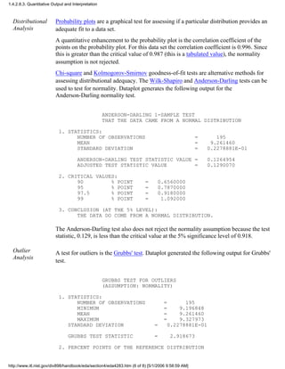 Distributional
Analysis
Probability plots are a graphical test for assessing if a particular distribution provides an
adequate fit to a data set.
A quantitative enhancement to the probability plot is the correlation coefficient of the
points on the probability plot. For this data set the correlation coefficient is 0.996. Since
this is greater than the critical value of 0.987 (this is a tabulated value), the normality
assumption is not rejected.
Chi-square and Kolmogorov-Smirnov goodness-of-fit tests are alternative methods for
assessing distributional adequacy. The Wilk-Shapiro and Anderson-Darling tests can be
used to test for normality. Dataplot generates the following output for the
Anderson-Darling normality test.
ANDERSON-DARLING 1-SAMPLE TEST
THAT THE DATA CAME FROM A NORMAL DISTRIBUTION
1. STATISTICS:
NUMBER OF OBSERVATIONS = 195
MEAN = 9.261460
STANDARD DEVIATION = 0.2278881E-01
ANDERSON-DARLING TEST STATISTIC VALUE = 0.1264954
ADJUSTED TEST STATISTIC VALUE = 0.1290070
2. CRITICAL VALUES:
90 % POINT = 0.6560000
95 % POINT = 0.7870000
97.5 % POINT = 0.9180000
99 % POINT = 1.092000
3. CONCLUSION (AT THE 5% LEVEL):
THE DATA DO COME FROM A NORMAL DISTRIBUTION.
The Anderson-Darling test also does not reject the normality assumption because the test
statistic, 0.129, is less than the critical value at the 5% significance level of 0.918.
Outlier
Analysis
A test for outliers is the Grubbs' test. Dataplot generated the following output for Grubbs'
test.
GRUBBS TEST FOR OUTLIERS
(ASSUMPTION: NORMALITY)
1. STATISTICS:
NUMBER OF OBSERVATIONS = 195
MINIMUM = 9.196848
MEAN = 9.261460
MAXIMUM = 9.327973
STANDARD DEVIATION = 0.2278881E-01
GRUBBS TEST STATISTIC = 2.918673
2. PERCENT POINTS OF THE REFERENCE DISTRIBUTION
1.4.2.8.3. Quantitative Output and Interpretation
http://www.itl.nist.gov/div898/handbook/eda/section4/eda4283.htm (6 of 8) [5/1/2006 9:58:59 AM]
 