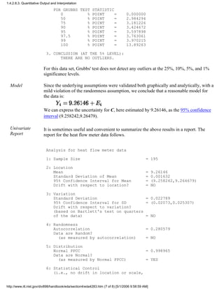 FOR GRUBBS TEST STATISTIC
0 % POINT = 0.000000
50 % POINT = 2.984294
75 % POINT = 3.181226
90 % POINT = 3.424672
95 % POINT = 3.597898
97.5 % POINT = 3.763061
99 % POINT = 3.970215
100 % POINT = 13.89263
3. CONCLUSION (AT THE 5% LEVEL):
THERE ARE NO OUTLIERS.
For this data set, Grubbs' test does not detect any outliers at the 25%, 10%, 5%, and 1%
significance levels.
Model Since the underlying assumptions were validated both graphically and analytically, with a
mild violation of the randomness assumption, we conclude that a reasonable model for
the data is:
We can express the uncertainty for C, here estimated by 9.26146, as the 95% confidence
interval (9.258242,9.26479).
Univariate
Report
It is sometimes useful and convenient to summarize the above results in a report. The
report for the heat flow meter data follows.
Analysis for heat flow meter data
1: Sample Size = 195
2: Location
Mean = 9.26146
Standard Deviation of Mean = 0.001632
95% Confidence Interval for Mean = (9.258242,9.264679)
Drift with respect to location? = NO
3: Variation
Standard Deviation = 0.022789
95% Confidence Interval for SD = (0.02073,0.025307)
Drift with respect to variation?
(based on Bartlett's test on quarters
of the data) = NO
4: Randomness
Autocorrelation = 0.280579
Data are Random?
(as measured by autocorrelation) = NO
5: Distribution
Normal PPCC = 0.998965
Data are Normal?
(as measured by Normal PPCC) = YES
6: Statistical Control
(i.e., no drift in location or scale,
1.4.2.8.3. Quantitative Output and Interpretation
http://www.itl.nist.gov/div898/handbook/eda/section4/eda4283.htm (7 of 8) [5/1/2006 9:58:59 AM]
 