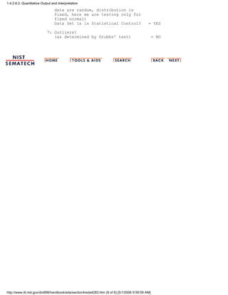 data are random, distribution is
fixed, here we are testing only for
fixed normal)
Data Set is in Statistical Control? = YES
7: Outliers?
(as determined by Grubbs' test) = NO
1.4.2.8.3. Quantitative Output and Interpretation
http://www.itl.nist.gov/div898/handbook/eda/section4/eda4283.htm (8 of 8) [5/1/2006 9:58:59 AM]
 