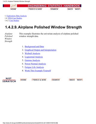 1. Exploratory Data Analysis
1.4. EDA Case Studies
1.4.2. Case Studies
1.4.2.9.Airplane Polished Window Strength
Airplane
Polished
Window
Strength
This example illustrates the univariate analysis of airplane polished
window strength data.
Background and Data1.
Graphical Output and Interpretation2.
Weibull Analysis3.
Lognormal Analysis4.
Gamma Analysis5.
Power Normal Analysis6.
Fatigue Life Analysis7.
Work This Example Yourself8.
1.4.2.9. Airplane Polished Window Strength
http://www.itl.nist.gov/div898/handbook/eda/section4/eda429.htm [5/1/2006 9:58:59 AM]
 