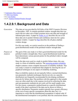 1. Exploratory Data Analysis
1.4. EDA Case Studies
1.4.2. Case Studies
1.4.2.9. Airplane Polished Window Strength
1.4.2.9.1.Background and Data
Generation This data set was provided by Ed Fuller of the NIST Ceramics Division
in December, 1993. It contains polished window strength data that was
used with two other sets of data (constant stress-rate data and strength of
indented glass data). A paper by Fuller, et. al. describes the use of all
three data sets to predict lifetime and confidence intervals for a glass
airplane window. A paper by Pepi describes the all-glass airplane
window design.
For this case study, we restrict ourselves to the problem of finding a
good distributional model of the polished window strength data.
Purpose of
Analysis
The goal of this case study is to find a good distributional model for the
polished window strength data. Once a good distributional model has
been determined, various percent points for the polished widow strength
will be computed.
Since the data were used in a study to predict failure times, this case
study is a form of reliability analysis. The assessing product reliability
chapter contains a more complete discussion of reliabilty methods. This
case study is meant to complement that chapter by showing the use of
graphical techniques in one aspect of reliability modeling.
Data in reliability analysis do not typically follow a normal distribution;
non-parametric methods (techniques that do not rely on a specific
distribution) are frequently recommended for developing confidence
intervals for failure data. One problem with this approach is that sample
sizes are often small due to the expense involved in collecting the data,
and non-parametric methods do not work well for small sample sizes.
For this reason, a parametric method based on a specific distributional
model of the data is preferred if the data can be shown to follow a
specific distribution. Parametric models typically have greater efficiency
at the cost of more specific assumptions about the data, but, it is
important to verify that the distributional assumption is indeed valid. If
the distributional assumption is not justified, then the conclusions drawn
1.4.2.9.1. Background and Data
http://www.itl.nist.gov/div898/handbook/eda/section4/eda4291.htm (1 of 2) [5/1/2006 9:58:59 AM]
 