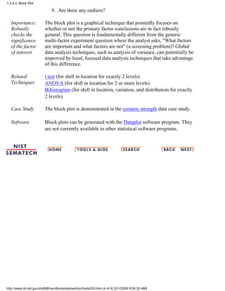 Are there any outliers?9.
Importance:
Robustly
checks the
significance
of the factor
of interest
The block plot is a graphical technique that pointedly focuses on
whether or not the primary factor conclusions are in fact robustly
general. This question is fundamentally different from the generic
multi-factor experiment question where the analyst asks, "What factors
are important and what factors are not" (a screening problem)? Global
data analysis techniques, such as analysis of variance, can potentially be
improved by local, focused data analysis techniques that take advantage
of this difference.
Related
Techniques
t test (for shift in location for exactly 2 levels)
ANOVA (for shift in location for 2 or more levels)
Bihistogram (for shift in location, variation, and distribution for exactly
2 levels).
Case Study The block plot is demonstrated in the ceramic strength data case study.
Software Block plots can be generated with the Dataplot software program. They
are not currently available in other statistical software programs.
1.3.3.3. Block Plot
http://www.itl.nist.gov/div898/handbook/eda/section3/eda333.htm (4 of 4) [5/1/2006 9:56:32 AM]
 
