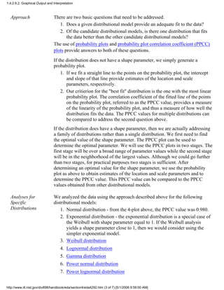 Approach There are two basic questions that need to be addressed.
Does a given distributional model provide an adequate fit to the data?1.
Of the candidate distributional models, is there one distribution that fits
the data better than the other candidate distributional models?
2.
The use of probability plots and probability plot correlation coefficient (PPCC)
plots provide answers to both of these questions.
If the distribution does not have a shape parameter, we simply generate a
probability plot.
If we fit a straight line to the points on the probability plot, the intercept
and slope of that line provide estimates of the location and scale
parameters, respectively.
1.
Our critierion for the "best fit" distribution is the one with the most linear
probability plot. The correlation coefficient of the fitted line of the points
on the probability plot, referred to as the PPCC value, provides a measure
of the linearity of the probability plot, and thus a measure of how well the
distribution fits the data. The PPCC values for multiple distributions can
be compared to address the second question above.
2.
If the distribution does have a shape parameter, then we are actually addressing
a family of distributions rather than a single distribution. We first need to find
the optimal value of the shape parameter. The PPCC plot can be used to
determine the optimal parameter. We will use the PPCC plots in two stages. The
first stage will be over a broad range of parameter values while the second stage
will be in the neighborhood of the largest values. Although we could go further
than two stages, for practical purposes two stages is sufficient. After
determining an optimal value for the shape parameter, we use the probability
plot as above to obtain estimates of the location and scale parameters and to
determine the PPCC value. This PPCC value can be compared to the PPCC
values obtained from other distributional models.
Analyses for
Specific
Distributions
We analyzed the data using the approach described above for the following
distributional models:
Normal distribution - from the 4-plot above, the PPCC value was 0.980.1.
Exponential distribution - the exponential distribution is a special case of
the Weibull with shape parameter equal to 1. If the Weibull analysis
yields a shape parameter close to 1, then we would consider using the
simpler exponential model.
2.
Weibull distribution3.
Lognormal distribution4.
Gamma distribution5.
Power normal distribution6.
Power lognormal distribution7.
1.4.2.9.2. Graphical Output and Interpretation
http://www.itl.nist.gov/div898/handbook/eda/section4/eda4292.htm (3 of 7) [5/1/2006 9:59:00 AM]
 
