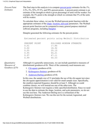 Percent Point
Estimates
The final step in this analysis is to compute percent point estimates for the 1%,
2.5%, 5%, 95%, 97.5%, and 99% percent points. A percent point estimate is an
estimate of the strength at which a given percentage of units will be weaker. For
example, the 5% point is the strength at which we estimate that 5% of the units
will be weaker.
To calculate these values, we use the Weibull percent point function with the
appropriate estimates of the shape, location, and scale parameters. The Weibull
percent point function can be computed in many general purpose statistical
software programs, including Dataplot.
Dataplot generated the following estimates for the percent points:
Estimated percent points using Weibull Distribution
PERCENT POINT POLISHED WINDOW STRENGTH
0.01 17.86
0.02 18.92
0.05 20.10
0.95 44.21
0.97 47.11
0.99 50.53
Quantitative
Measures of
Goodness of Fit
Although it is generally unnecessary, we can include quantitative measures of
distributional goodness-of-fit. Three of the commonly used measures are:
Chi-square goodness-of-fit.1.
Kolmogorov-Smirnov goodness-of-fit.2.
Anderson-Darling goodness-of-fit.3.
In this case, the sample size of 31 precludes the use of the chi-square test since
the chi-square approximation is not valid for small sample sizes. Specifically,
the smallest expected frequency should be at least 5. Although we could
combine classes, we will instead use one of the other tests. The
Kolmogorov-Smirnov test requires a fully specified distribution. Since we need
to use the data to estimate the shape, location, and scale parameters, we do not
use this test here. The Anderson-Darling test is a refinement of the
Kolmogorov-Smirnov test. We run this test for the normal, lognormal, and
Weibull distributions.
1.4.2.9.2. Graphical Output and Interpretation
http://www.itl.nist.gov/div898/handbook/eda/section4/eda4292.htm (5 of 7) [5/1/2006 9:59:00 AM]
 