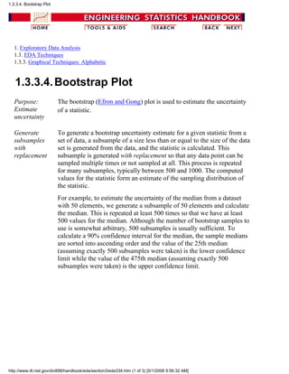 1. Exploratory Data Analysis
1.3. EDA Techniques
1.3.3. Graphical Techniques: Alphabetic
1.3.3.4.Bootstrap Plot
Purpose:
Estimate
uncertainty
The bootstrap (Efron and Gong) plot is used to estimate the uncertainty
of a statistic.
Generate
subsamples
with
replacement
To generate a bootstrap uncertainty estimate for a given statistic from a
set of data, a subsample of a size less than or equal to the size of the data
set is generated from the data, and the statistic is calculated. This
subsample is generated with replacement so that any data point can be
sampled multiple times or not sampled at all. This process is repeated
for many subsamples, typically between 500 and 1000. The computed
values for the statistic form an estimate of the sampling distribution of
the statistic.
For example, to estimate the uncertainty of the median from a dataset
with 50 elements, we generate a subsample of 50 elements and calculate
the median. This is repeated at least 500 times so that we have at least
500 values for the median. Although the number of bootstrap samples to
use is somewhat arbitrary, 500 subsamples is usually sufficient. To
calculate a 90% confidence interval for the median, the sample medians
are sorted into ascending order and the value of the 25th median
(assuming exactly 500 subsamples were taken) is the lower confidence
limit while the value of the 475th median (assuming exactly 500
subsamples were taken) is the upper confidence limit.
1.3.3.4. Bootstrap Plot
http://www.itl.nist.gov/div898/handbook/eda/section3/eda334.htm (1 of 3) [5/1/2006 9:56:32 AM]
 