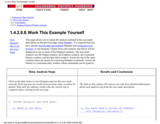 1. Exploratory Data Analysis
1.4. EDA Case Studies
1.4.2. Case Studies
1.4.2.9. Airplane Polished Window Strength
1.4.2.9.8.Work This Example Yourself
View
Dataplot
Macro for
this Case
Study
This page allows you to repeat the analysis outlined in the case study
description on the previous page using Dataplot . It is required that you
have already downloaded and installed Dataplot and configured your
browser. to run Dataplot. Output from each analysis step below will be
displayed in one or more of the Dataplot windows. The four main
windows are the Output window, the Graphics window, the Command
History window, and the data sheet window. Across the top of the main
windows there are menus for executing Dataplot commands. Across the
bottom is a command entry window where commands can be typed in.
Data Analysis Steps Results and Conclusions
Click on the links below to start Dataplot and run this case study
yourself. Each step may use results from previous steps, so please be
patient. Wait until the software verifies that the current step is
complete before clicking on the next step.
The links in this column will connect you with more detailed information
about each analysis step from the case study description.
1. Invoke Dataplot and read data.
1. Read in the data. 1. You have read 1 column of numbers
into Dataplot, variable Y.
1.4.2.9.8. Work This Example Yourself
http://www.itl.nist.gov/div898/handbook/eda/section4/eda4298.htm (1 of 4) [5/1/2006 9:59:09 AM]
 