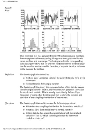 Sample
Plot:
This bootstrap plot was generated from 500 uniform random numbers.
Bootstrap plots and corresponding histograms were generated for the
mean, median, and mid-range. The histograms for the corresponding
statistics clearly show that for uniform random numbers the mid-range
has the smallest variance and is, therefore, a superior location estimator
to the mean or the median.
Definition The bootstrap plot is formed by:
Vertical axis: Computed value of the desired statistic for a given
subsample.
q
Horizontal axis: Subsample number.q
The bootstrap plot is simply the computed value of the statistic versus
the subsample number. That is, the bootstrap plot generates the values
for the desired statistic. This is usually immediately followed by a
histogram or some other distributional plot to show the location and
variation of the sampling distribution of the statistic.
Questions The bootstrap plot is used to answer the following questions:
What does the sampling distribution for the statistic look like?q
What is a 95% confidence interval for the statistic?q
Which statistic has a sampling distribution with the smallest
variance? That is, which statistic generates the narrowest
confidence interval?
q
1.3.3.4. Bootstrap Plot
http://www.itl.nist.gov/div898/handbook/eda/section3/eda334.htm (2 of 3) [5/1/2006 9:56:32 AM]
 