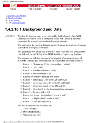 1. Exploratory Data Analysis
1.4. EDA Case Studies
1.4.2. Case Studies
1.4.2.10. Ceramic Strength
1.4.2.10.1.Background and Data
Generation The data for this case study were collected by Said Jahanmir of the NIST
Ceramics Division in 1996 in connection with a NIST/industry ceramics
consortium for strength optimization of ceramic strength
The motivation for studying this data set is to illustrate the analysis of multiple
factors from a designed experiment
This case study will utilize only a subset of a full study that was conducted by
Lisa Gill and James Filliben of the NIST Statistical Engineering Division
The response variable is a measure of the strength of the ceramic material
(bonded Si nitrate). The complete data set contains the following variables:
Factor 1 = Observation ID, i.e., run number (1 to 960)1.
Factor 2 = Lab (1 to 8)2.
Factor 3 = Bar ID within lab (1 to 30)3.
Factor 4 = Test number (1 to 4)4.
Response Variable = Strength of Ceramic5.
Factor 5 = Table speed (2 levels: 0.025 and 0.125)6.
Factor 6 = Down feed rate (2 levels: 0.050 and 0.125)7.
Factor 7 = Wheel grit size (2 levels: 150 and 80)8.
Factor 8 = Direction (2 levels: longitudinal and transverse)9.
Factor 9 = Treatment (1 to 16)10.
Factor 10 = Set of 15 within lab (2 levels: 1 and 2)11.
Factor 11 = Replication (2 levels: 1 and 2)12.
Factor 12 = Bar Batch (1 and 2)13.
The four primary factors of interest are:
Table speed (X1)1.
Down feed rate (X2)2.
Wheel grit size (X3)3.
1.4.2.10.1. Background and Data
http://www.itl.nist.gov/div898/handbook/eda/section4/eda42a1.htm (1 of 13) [5/1/2006 9:59:10 AM]
 