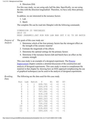 Direction (X4)4.
For this case study, we are using only half the data. Specifically, we are using
the data with the direction longitudinal. Therefore, we have only three primary
factors
In addtion, we are interested in the nuisance factors
Lab1.
Batch2.
The complete file can be read into Dataplot with the following commands:
DIMENSION 20 VARIABLES
SKIP 50
READ JAHANMI2.DAT RUN RUN LAB BAR SET Y X1 TO X8 BATCH
Purpose of
Analysis
The goals of this case study are:
Determine which of the four primary factors has the strongest effect on
the strength of the ceramic material
1.
Estimate the magnitude of the effects2.
Determine the optimal settings for the primary factors3.
Determine if the nuisance factors (lab and batch) have an effect on the
ceramic strength
4.
This case study is an example of a designed experiment. The Process
Improvement chapter contains a detailed discussion of the construction and
analysis of designed experiments. This case study is meant to complement the
material in that chapter by showing how an EDA approach (emphasizing the use
of graphical techniques) can be used in the analysis of designed experiments
Resulting
Data
The following are the data used for this case study
Run Lab Batch Y X1 X2 X3
1 1 1 608.781 -1 -1 -1
2 1 2 569.670 -1 -1 -1
3 1 1 689.556 -1 -1 -1
4 1 2 747.541 -1 -1 -1
5 1 1 618.134 -1 -1 -1
6 1 2 612.182 -1 -1 -1
7 1 1 680.203 -1 -1 -1
8 1 2 607.766 -1 -1 -1
9 1 1 726.232 -1 -1 -1
10 1 2 605.380 -1 -1 -1
11 1 1 518.655 -1 -1 -1
12 1 2 589.226 -1 -1 -1
1.4.2.10.1. Background and Data
http://www.itl.nist.gov/div898/handbook/eda/section4/eda42a1.htm (2 of 13) [5/1/2006 9:59:10 AM]
 
