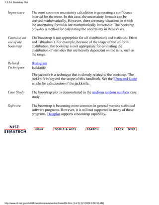Importance The most common uncertainty calculation is generating a confidence
interval for the mean. In this case, the uncertainty formula can be
derived mathematically. However, there are many situations in which
the uncertainty formulas are mathematically intractable. The bootstrap
provides a method for calculating the uncertainty in these cases.
Cautuion on
use of the
bootstrap
The bootstrap is not appropriate for all distributions and statistics (Efron
and Tibrashani). For example, because of the shape of the uniform
distribution, the bootstrap is not appropriate for estimating the
distribution of statistics that are heavily dependent on the tails, such as
the range.
Related
Techniques
Histogram
Jackknife
The jacknife is a technique that is closely related to the bootstrap. The
jackknife is beyond the scope of this handbook. See the Efron and Gong
article for a discussion of the jackknife.
Case Study The bootstrap plot is demonstrated in the uniform random numbers case
study.
Software The bootstrap is becoming more common in general purpose statistical
software programs. However, it is still not supported in many of these
programs. Dataplot supports a bootstrap capability.
1.3.3.4. Bootstrap Plot
http://www.itl.nist.gov/div898/handbook/eda/section3/eda334.htm (3 of 3) [5/1/2006 9:56:32 AM]
 
