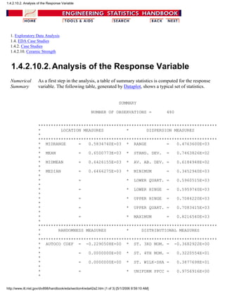1. Exploratory Data Analysis
1.4. EDA Case Studies
1.4.2. Case Studies
1.4.2.10. Ceramic Strength
1.4.2.10.2.Analysis of the Response Variable
Numerical
Summary
As a first step in the analysis, a table of summary statistics is computed for the response
variable. The following table, generated by Dataplot, shows a typical set of statistics.
SUMMARY
NUMBER OF OBSERVATIONS = 480
***********************************************************************
* LOCATION MEASURES * DISPERSION MEASURES
*
***********************************************************************
* MIDRANGE = 0.5834740E+03 * RANGE = 0.4763600E+03
*
* MEAN = 0.6500773E+03 * STAND. DEV. = 0.7463826E+02
*
* MIDMEAN = 0.6426155E+03 * AV. AB. DEV. = 0.6184948E+02
*
* MEDIAN = 0.6466275E+03 * MINIMUM = 0.3452940E+03
*
* = * LOWER QUART. = 0.5960515E+03
*
* = * LOWER HINGE = 0.5959740E+03
*
* = * UPPER HINGE = 0.7084220E+03
*
* = * UPPER QUART. = 0.7083415E+03
*
* = * MAXIMUM = 0.8216540E+03
*
***********************************************************************
* RANDOMNESS MEASURES * DISTRIBUTIONAL MEASURES
*
***********************************************************************
* AUTOCO COEF = -0.2290508E+00 * ST. 3RD MOM. = -0.3682922E+00
*
* = 0.0000000E+00 * ST. 4TH MOM. = 0.3220554E+01
*
* = 0.0000000E+00 * ST. WILK-SHA = 0.3877698E+01
*
* = * UNIFORM PPCC = 0.9756916E+00
*
1.4.2.10.2. Analysis of the Response Variable
http://www.itl.nist.gov/div898/handbook/eda/section4/eda42a2.htm (1 of 3) [5/1/2006 9:59:10 AM]
 