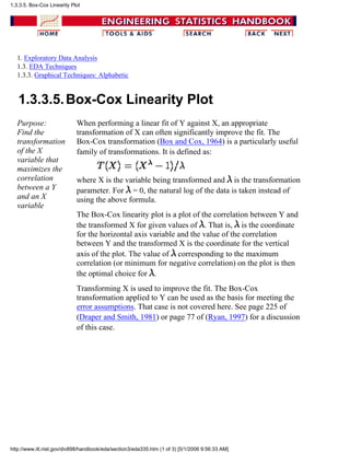 1. Exploratory Data Analysis
1.3. EDA Techniques
1.3.3. Graphical Techniques: Alphabetic
1.3.3.5.Box-Cox Linearity Plot
Purpose:
Find the
transformation
of the X
variable that
maximizes the
correlation
between a Y
and an X
variable
When performing a linear fit of Y against X, an appropriate
transformation of X can often significantly improve the fit. The
Box-Cox transformation (Box and Cox, 1964) is a particularly useful
family of transformations. It is defined as:
where X is the variable being transformed and is the transformation
parameter. For = 0, the natural log of the data is taken instead of
using the above formula.
The Box-Cox linearity plot is a plot of the correlation between Y and
the transformed X for given values of . That is, is the coordinate
for the horizontal axis variable and the value of the correlation
between Y and the transformed X is the coordinate for the vertical
axis of the plot. The value of corresponding to the maximum
correlation (or minimum for negative correlation) on the plot is then
the optimal choice for .
Transforming X is used to improve the fit. The Box-Cox
transformation applied to Y can be used as the basis for meeting the
error assumptions. That case is not covered here. See page 225 of
(Draper and Smith, 1981) or page 77 of (Ryan, 1997) for a discussion
of this case.
1.3.3.5. Box-Cox Linearity Plot
http://www.itl.nist.gov/div898/handbook/eda/section3/eda335.htm (1 of 3) [5/1/2006 9:56:33 AM]
 