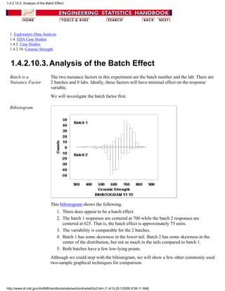 1. Exploratory Data Analysis
1.4. EDA Case Studies
1.4.2. Case Studies
1.4.2.10. Ceramic Strength
1.4.2.10.3.Analysis of the Batch Effect
Batch is a
Nuisance Factor
The two nuisance factors in this experiment are the batch number and the lab. There are
2 batches and 8 labs. Ideally, these factors will have minimal effect on the response
variable.
We will investigate the batch factor first.
Bihistogram
This bihistogram shows the following.
There does appear to be a batch effect.1.
The batch 1 responses are centered at 700 while the batch 2 responses are
centered at 625. That is, the batch effect is approximately 75 units.
2.
The variability is comparable for the 2 batches.3.
Batch 1 has some skewness in the lower tail. Batch 2 has some skewness in the
center of the distribution, but not as much in the tails compared to batch 1.
4.
Both batches have a few low-lying points.5.
Although we could stop with the bihistogram, we will show a few other commonly used
two-sample graphical techniques for comparison.
1.4.2.10.3. Analysis of the Batch Effect
http://www.itl.nist.gov/div898/handbook/eda/section4/eda42a3.htm (1 of 5) [5/1/2006 9:59:11 AM]
 