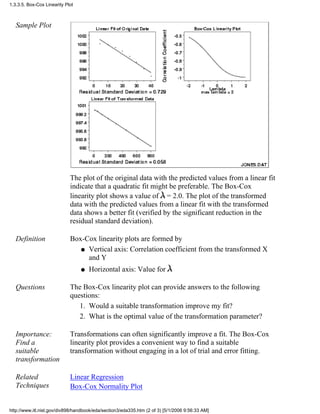 Sample Plot
The plot of the original data with the predicted values from a linear fit
indicate that a quadratic fit might be preferable. The Box-Cox
linearity plot shows a value of = 2.0. The plot of the transformed
data with the predicted values from a linear fit with the transformed
data shows a better fit (verified by the significant reduction in the
residual standard deviation).
Definition Box-Cox linearity plots are formed by
Vertical axis: Correlation coefficient from the transformed X
and Y
q
Horizontal axis: Value forq
Questions The Box-Cox linearity plot can provide answers to the following
questions:
Would a suitable transformation improve my fit?1.
What is the optimal value of the transformation parameter?2.
Importance:
Find a
suitable
transformation
Transformations can often significantly improve a fit. The Box-Cox
linearity plot provides a convenient way to find a suitable
transformation without engaging in a lot of trial and error fitting.
Related
Techniques
Linear Regression
Box-Cox Normality Plot
1.3.3.5. Box-Cox Linearity Plot
http://www.itl.nist.gov/div898/handbook/eda/section3/eda335.htm (2 of 3) [5/1/2006 9:56:33 AM]
 
