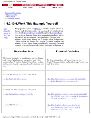 1. Exploratory Data Analysis
1.4. EDA Case Studies
1.4.2. Case Studies
1.4.2.10. Ceramic Strength
1.4.2.10.6.Work This Example Yourself
View
Dataplot
Macro for
this Case
Study
This page allows you to use Dataplot to repeat the analysis outlined in
the case study description on the previous page. It is required that you
have already downloaded and installed Dataplot and configured your
browser. to run Dataplot. Output from each analysis step below will be
displayed in one or more of the Dataplot windows. The four main
windows are the Output window, the Graphics window, the Command
History window, and the data sheet window. Across the top of the main
windows there are menus for executing Dataplot commands. Across the
bottom is a command entry window where commands can be typed in.
Data Analysis Steps Results and Conclusions
Click on the links below to start Dataplot and run this case
study yourself. Each step may use results from previous
steps, so please be patient. Wait until the software verifies
that the current step is complete before clicking on the next
step.
The links in this column will connect you with more
detailed information about each analysis step from the case
study description.
1. Invoke Dataplot and read data.
1. Read in the data. 1. You have read 1 column of numbers
into Dataplot, variable Y.
2. Plot of the response variable
1. Numerical summary of Y.
2. 4-plot of Y.
1. The summary shows the mean strength
is 650.08 and the standard deviation
of the strength is 74.64.
2. The 4-plot shows no drift in
the location and scale and a
bimodal distribution.
1.4.2.10.6. Work This Example Yourself
http://www.itl.nist.gov/div898/handbook/eda/section4/eda42a6.htm (1 of 3) [5/1/2006 9:59:15 AM]
 