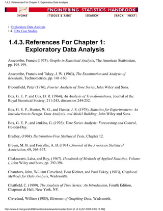 1. Exploratory Data Analysis
1.4. EDA Case Studies
1.4.3.References For Chapter 1:
Exploratory Data Analysis
Anscombe, Francis (1973), Graphs in Statistical Analysis, The American Statistician,
pp. 195-199.
Anscombe, Francis and Tukey, J. W. (1963), The Examination and Analysis of
Residuals, Technometrics, pp. 141-160.
Bloomfield, Peter (1976), Fourier Analysis of Time Series, John Wiley and Sons.
Box, G. E. P. and Cox, D. R. (1964), An Analysis of Transformations, Journal of the
Royal Statistical Society, 211-243, discussion 244-252.
Box, G. E. P., Hunter, W. G., and Hunter, J. S. (1978), Statistics for Experimenters: An
Introduction to Design, Data Analysis, and Model Building, John Wiley and Sons.
Box, G. E. P., and Jenkins, G. (1976), Time Series Analysis: Forecasting and Control,
Holden-Day.
Bradley, (1968). Distribution-Free Statistical Tests, Chapter 12.
Brown, M. B. and Forsythe, A. B. (1974), Journal of the American Statistical
Association, 69, 364-367.
Chakravarti, Laha, and Roy, (1967). Handbook of Methods of Applied Statistics, Volume
I, John Wiley and Sons, pp. 392-394.
Chambers, John, William Cleveland, Beat Kleiner, and Paul Tukey, (1983), Graphical
Methods for Data Analysis, Wadsworth.
Chatfield, C. (1989). The Analysis of Time Series: An Introduction, Fourth Edition,
Chapman & Hall, New York, NY.
Cleveland, William (1985), Elements of Graphing Data, Wadsworth.
1.4.3. References For Chapter 1: Exploratory Data Analysis
http://www.itl.nist.gov/div898/handbook/eda/section4/eda43.htm (1 of 4) [5/1/2006 9:59:15 AM]
 