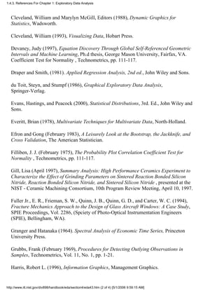 Cleveland, William and Marylyn McGill, Editors (1988), Dynamic Graphics for
Statistics, Wadsworth.
Cleveland, William (1993), Visualizing Data, Hobart Press.
Devaney, Judy (1997), Equation Discovery Through Global Self-Referenced Geometric
Intervals and Machine Learning, Ph.d thesis, George Mason University, Fairfax, VA.
Coefficient Test for Normality , Technometrics, pp. 111-117.
Draper and Smith, (1981). Applied Regression Analysis, 2nd ed., John Wiley and Sons.
du Toit, Steyn, and Stumpf (1986), Graphical Exploratory Data Analysis,
Springer-Verlag.
Evans, Hastings, and Peacock (2000), Statistical Distributions, 3rd. Ed., John Wiley and
Sons.
Everitt, Brian (1978), Multivariate Techniques for Multivariate Data, North-Holland.
Efron and Gong (February 1983), A Leisurely Look at the Bootstrap, the Jackknife, and
Cross Validation, The American Statistician.
Filliben, J. J. (February 1975), The Probability Plot Correlation Coefficient Test for
Normality , Technometrics, pp. 111-117.
Gill, Lisa (April 1997), Summary Analysis: High Performance Ceramics Experiment to
Characterize the Effect of Grinding Parameters on Sintered Reaction Bonded Silicon
Nitride, Reaction Bonded Silicon Nitride, and Sintered Silicon Nitride , presented at the
NIST - Ceramic Machining Consortium, 10th Program Review Meeting, April 10, 1997.
Fuller Jr., E. R., Frieman, S. W., Quinn, J. B., Quinn, G. D., and Carter, W. C. (1994),
Fracture Mechanics Approach to the Design of Glass Aircraft Windows: A Case Study,
SPIE Proceedings, Vol. 2286, (Spciety of Photo-Optical Instrumentation Engineers
(SPIE), Bellingham, WA).
Granger and Hatanaka (1964). Spectral Analysis of Economic Time Series, Princeton
University Press.
Grubbs, Frank (February 1969), Procedures for Detecting Outlying Observations in
Samples, Technometrics, Vol. 11, No. 1, pp. 1-21.
Harris, Robert L. (1996), Information Graphics, Management Graphics.
1.4.3. References For Chapter 1: Exploratory Data Analysis
http://www.itl.nist.gov/div898/handbook/eda/section4/eda43.htm (2 of 4) [5/1/2006 9:59:15 AM]
 