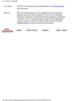 Case Study The Box-Cox linearity plot is demonstrated in the Alaska pipeline
data case study.
Software Box-Cox linearity plots are not a standard part of most general
purpose statistical software programs. However, the underlying
technique is based on a transformation and computing a correlation
coefficient. So if a statistical program supports these capabilities,
writing a macro for a Box-Cox linearity plot should be feasible.
Dataplot supports a Box-Cox linearity plot directly.
1.3.3.5. Box-Cox Linearity Plot
http://www.itl.nist.gov/div898/handbook/eda/section3/eda335.htm (3 of 3) [5/1/2006 9:56:33 AM]
 