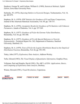 Snedecor, George W. and Cochran, William G. (1989), Statistical Methods, Eighth
Edition, Iowa State University Press.
Stefansky, W. (1972), Rejecting Outliers in Factorial Designs, Technometrics, Vol. 14,
pp. 469-479.
Stephens, M. A. (1974). EDF Statistics for Goodness of Fit and Some Comparisons,
Journal of the American Statistical Association, Vol. 69, pp. 730-737.
Stephens, M. A. (1976). Asymptotic Results for Goodness-of-Fit Statistics with Unknown
Parameters, Annals of Statistics, Vol. 4, pp. 357-369.
Stephens, M. A. (1977). Goodness of Fit for the Extreme Value Distribution,
Biometrika, Vol. 64, pp. 583-588.
Stephens, M. A. (1977). Goodness of Fit with Special Reference to Tests for
Exponentiality , Technical Report No. 262, Department of Statistics, Stanford
University, Stanford, CA.
Stephens, M. A. (1979). Tests of Fit for the Logistic Distribution Based on the Empirical
Distribution Function, Biometrika, Vol. 66, pp. 591-595.
Tukey, John (1977), Exploratory Data Analysis, Addison-Wesley.
Tufte, Edward (1983), The Visual Display of Quantitative Information, Graphics Press.
Velleman, Paul and Hoaglin, David (1981), The ABC's of EDA: Applications, Basics,
and Computing of Exploratory Data Analysis, Duxbury.
Wainer, Howard (1981), Visual Revelations, Copernicus.
1.4.3. References For Chapter 1: Exploratory Data Analysis
http://www.itl.nist.gov/div898/handbook/eda/section4/eda43.htm (4 of 4) [5/1/2006 9:59:15 AM]
 