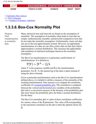 1. Exploratory Data Analysis
1.3. EDA Techniques
1.3.3. Graphical Techniques: Alphabetic
1.3.3.6.Box-Cox Normality Plot
Purpose:
Find
transformation
to normalize
data
Many statistical tests and intervals are based on the assumption of
normality. The assumption of normality often leads to tests that are
simple, mathematically tractable, and powerful compared to tests that
do not make the normality assumption. Unfortunately, many real data
sets are in fact not approximately normal. However, an appropriate
transformation of a data set can often yield a data set that does follow
approximately a normal distribution. This increases the applicability
and usefulness of statistical techniques based on the normality
assumption.
The Box-Cox transformation is a particulary useful family of
transformations. It is defined as:
where Y is the response variable and is the transformation
parameter. For = 0, the natural log of the data is taken instead of
using the above formula.
Given a particular transformation such as the Box-Cox transformation
defined above, it is helpful to define a measure of the normality of the
resulting transformation. One measure is to compute the correlation
coefficient of a normal probability plot. The correlation is computed
between the vertical and horizontal axis variables of the probability
plot and is a convenient measure of the linearity of the probability plot
(the more linear the probability plot, the better a normal distribution
fits the data).
The Box-Cox normality plot is a plot of these correlation coefficients
for various values of the parameter. The value of corresponding
to the maximum correlation on the plot is then the optimal choice for
.
1.3.3.6. Box-Cox Normality Plot
http://www.itl.nist.gov/div898/handbook/eda/section3/eda336.htm (1 of 3) [5/1/2006 9:56:33 AM]
 
