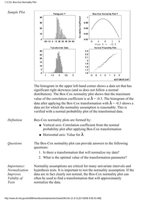 Sample Plot
The histogram in the upper left-hand corner shows a data set that has
significant right skewness (and so does not follow a normal
distribution). The Box-Cox normality plot shows that the maximum
value of the correlation coefficient is at = -0.3. The histogram of the
data after applying the Box-Cox transformation with = -0.3 shows a
data set for which the normality assumption is reasonable. This is
verified with a normal probability plot of the transformed data.
Definition Box-Cox normality plots are formed by:
Vertical axis: Correlation coefficient from the normal
probability plot after applying Box-Cox transformation
q
Horizontal axis: Value forq
Questions The Box-Cox normality plot can provide answers to the following
questions:
Is there a transformation that will normalize my data?1.
What is the optimal value of the transformation parameter?2.
Importance:
Normalization
Improves
Validity of
Tests
Normality assumptions are critical for many univariate intervals and
hypothesis tests. It is important to test the normality assumption. If the
data are in fact clearly not normal, the Box-Cox normality plot can
often be used to find a transformation that will approximately
normalize the data.
1.3.3.6. Box-Cox Normality Plot
http://www.itl.nist.gov/div898/handbook/eda/section3/eda336.htm (2 of 3) [5/1/2006 9:56:33 AM]
 