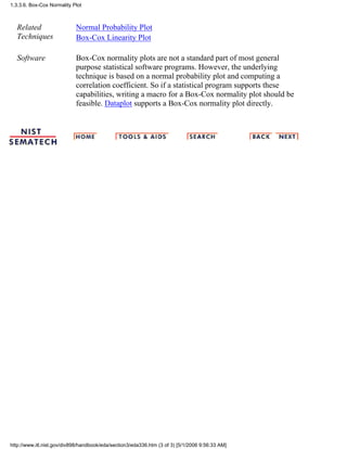 Related
Techniques
Normal Probability Plot
Box-Cox Linearity Plot
Software Box-Cox normality plots are not a standard part of most general
purpose statistical software programs. However, the underlying
technique is based on a normal probability plot and computing a
correlation coefficient. So if a statistical program supports these
capabilities, writing a macro for a Box-Cox normality plot should be
feasible. Dataplot supports a Box-Cox normality plot directly.
1.3.3.6. Box-Cox Normality Plot
http://www.itl.nist.gov/div898/handbook/eda/section3/eda336.htm (3 of 3) [5/1/2006 9:56:33 AM]
 