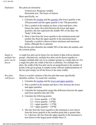 Definition Box plots are formed by
Vertical axis: Response variable
Horizontal axis: The factor of interest
More specifically, we
Calculate the median and the quartiles (the lower quartile is the
25th percentile and the upper quartile is the 75th percentile).
1.
Plot a symbol at the median (or draw a line) and draw a box
(hence the name--box plot) between the lower and upper
quartiles; this box represents the middle 50% of the data--the
"body" of the data.
2.
Draw a line from the lower quartile to the minimum point and
another line from the upper quartile to the maximum point.
Typically a symbol is drawn at these minimum and maximum
points, although this is optional.
3.
Thus the box plot identifies the middle 50% of the data, the median, and
the extreme points.
Single or
multiple box
plots can be
drawn
A single box plot can be drawn for one batch of data with no distinct
groups. Alternatively, multiple box plots can be drawn together to
compare multiple data sets or to compare groups in a single data set. For
a single box plot, the width of the box is arbitrary. For multiple box
plots, the width of the box plot can be set proportional to the number of
points in the given group or sample (some software implementations of
the box plot simply set all the boxes to the same width).
Box plots
with fences
There is a useful variation of the box plot that more specifically
identifies outliers. To create this variation:
Calculate the median and the lower and upper quartiles.1.
Plot a symbol at the median and draw a box between the lower
and upper quartiles.
2.
Calculate the interquartile range (the difference between the upper
and lower quartile) and call it IQ.
3.
Calculate the following points:
L1 = lower quartile - 1.5*IQ
L2 = lower quartile - 3.0*IQ
U1 = upper quartile + 1.5*IQ
U2 = upper quartile + 3.0*IQ
4.
The line from the lower quartile to the minimum is now drawn
from the lower quartile to the smallest point that is greater than
L1. Likewise, the line from the upper quartile to the maximum is
now drawn to the largest point smaller than U1.
5.
1.3.3.7. Box Plot
http://www.itl.nist.gov/div898/handbook/eda/section3/eda337.htm (2 of 3) [5/1/2006 9:56:33 AM]
 