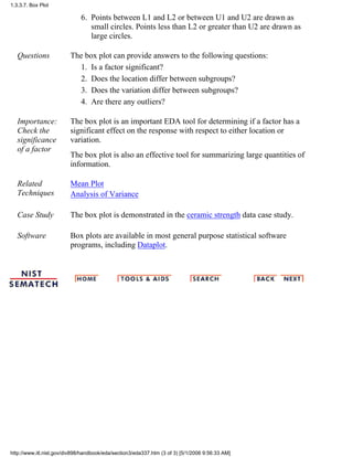 Points between L1 and L2 or between U1 and U2 are drawn as
small circles. Points less than L2 or greater than U2 are drawn as
large circles.
6.
Questions The box plot can provide answers to the following questions:
Is a factor significant?1.
Does the location differ between subgroups?2.
Does the variation differ between subgroups?3.
Are there any outliers?4.
Importance:
Check the
significance
of a factor
The box plot is an important EDA tool for determining if a factor has a
significant effect on the response with respect to either location or
variation.
The box plot is also an effective tool for summarizing large quantities of
information.
Related
Techniques
Mean Plot
Analysis of Variance
Case Study The box plot is demonstrated in the ceramic strength data case study.
Software Box plots are available in most general purpose statistical software
programs, including Dataplot.
1.3.3.7. Box Plot
http://www.itl.nist.gov/div898/handbook/eda/section3/eda337.htm (3 of 3) [5/1/2006 9:56:33 AM]
 
