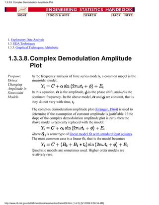 1. Exploratory Data Analysis
1.3. EDA Techniques
1.3.3. Graphical Techniques: Alphabetic
1.3.3.8.Complex Demodulation Amplitude
Plot
Purpose:
Detect
Changing
Amplitude in
Sinusoidal
Models
In the frequency analysis of time series models, a common model is the
sinusoidal model:
In this equation, is the amplitude, is the phase shift, and is the
dominant frequency. In the above model, and are constant, that is
they do not vary with time, ti.
The complex demodulation amplitude plot (Granger, 1964) is used to
determine if the assumption of constant amplitude is justifiable. If the
slope of the complex demodulation amplitude plot is zero, then the
above model is typically replaced with the model:
where is some type of linear model fit with standard least squares.
The most common case is a linear fit, that is the model becomes
Quadratic models are sometimes used. Higher order models are
relatively rare.
1.3.3.8. Complex Demodulation Amplitude Plot
http://www.itl.nist.gov/div898/handbook/eda/section3/eda338.htm (1 of 3) [5/1/2006 9:56:34 AM]
 