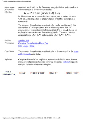 Importance:
Assumption
Checking
As stated previously, in the frequency analysis of time series models, a
common model is the sinusoidal model:
In this equation, is assumed to be constant, that is it does not vary
with time. It is important to check whether or not this assumption is
reasonable.
The complex demodulation amplitude plot can be used to verify this
assumption. If the slope of this plot is essentially zero, then the
assumption of constant amplitude is justified. If it is not, should be
replaced with some type of time-varying model. The most common
cases are linear (B0 + B1*t) and quadratic (B0 + B1*t + B2*t2).
Related
Techniques
Spectral Plot
Complex Demodulation Phase Plot
Non-Linear Fitting
Case Study The complex demodulation amplitude plot is demonstrated in the beam
deflection data case study.
Software Complex demodulation amplitude plots are available in some, but not
most, general purpose statistical software programs. Dataplot supports
complex demodulation amplitude plots.
1.3.3.8. Complex Demodulation Amplitude Plot
http://www.itl.nist.gov/div898/handbook/eda/section3/eda338.htm (3 of 3) [5/1/2006 9:56:34 AM]
 