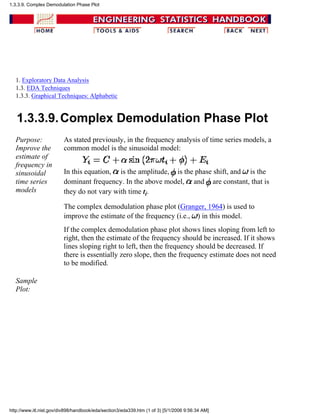 1. Exploratory Data Analysis
1.3. EDA Techniques
1.3.3. Graphical Techniques: Alphabetic
1.3.3.9.Complex Demodulation Phase Plot
Purpose:
Improve the
estimate of
frequency in
sinusoidal
time series
models
As stated previously, in the frequency analysis of time series models, a
common model is the sinusoidal model:
In this equation, is the amplitude, is the phase shift, and is the
dominant frequency. In the above model, and are constant, that is
they do not vary with time ti.
The complex demodulation phase plot (Granger, 1964) is used to
improve the estimate of the frequency (i.e., ) in this model.
If the complex demodulation phase plot shows lines sloping from left to
right, then the estimate of the frequency should be increased. If it shows
lines sloping right to left, then the frequency should be decreased. If
there is essentially zero slope, then the frequency estimate does not need
to be modified.
Sample
Plot:
1.3.3.9. Complex Demodulation Phase Plot
http://www.itl.nist.gov/div898/handbook/eda/section3/eda339.htm (1 of 3) [5/1/2006 9:56:34 AM]
 