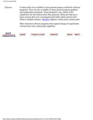 Software Contour plots are available in most general purpose statistical software
programs. They are also available in many general purpose graphics
and mathematics programs. These programs vary widely in the
capabilities for the contour plots they generate. Many provide just a
basic contour plot over a rectangular grid while others permit color
filled or shaded contours. Dataplot supports a fairly basic contour plot.
Most statistical software programs that support design of experiments
will provide a dex contour plot capability.
1.3.3.10. Contour Plot
http://www.itl.nist.gov/div898/handbook/eda/section3/eda33a.htm (3 of 3) [5/1/2006 9:56:35 AM]
 