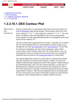 1. Exploratory Data Analysis
1.3. EDA Techniques
1.3.3. Graphical Techniques: Alphabetic
1.3.3.10. Contour Plot
1.3.3.10.1.DEX Contour Plot
DEX Contour
Plot:
Introduction
The dex contour plot is a specialized contour plot used in the analysis of
full and fractional experimental designs. These designs often have a low
level, coded as "-1" or "-", and a high level, coded as "+1" or "+" for each
factor. In addition, there can optionally be one or more center points.
Center points are at the mid-point between the low and high level for each
factor and are coded as "0".
The dex contour plot is generated for two factors. Typically, this would be
the two most important factors as determined by previous analyses (e.g.,
through the use of the dex mean plots and a Yates analysis). If more than
two factors are important, you may want to generate a series of dex
contour plots, each of which is drawn for two of these factors. You can
also generate a matrix of all pairwise dex contour plots for a number of
important factors (similar to the scatter plot matrix for scatter plots).
The typical application of the dex contour plot is in determining settings
that will maximize (or minimize) the response variable. It can also be
helpful in determining settings that result in the response variable hitting a
pre-determined target value. The dex contour plot plays a useful role in
determining the settings for the next iteration of the experiment. That is,
the initial experiment is typically a fractional factorial design with a fairly
large number of factors. After the most important factors are determined,
the dex contour plot can be used to help define settings for a full factorial
or response surface design based on a smaller number of factors.
1.3.3.10.1. DEX Contour Plot
http://www.itl.nist.gov/div898/handbook/eda/section3/eda33a1.htm (1 of 4) [5/1/2006 9:56:35 AM]
 
