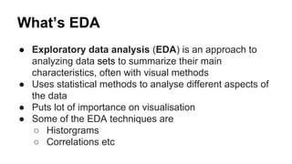 What’s EDA
● Exploratory data analysis (EDA) is an approach to
analyzing data sets to summarize their main
characteristics, often with visual methods
● Uses statistical methods to analyse different aspects of
the data
● Puts lot of importance on visualisation
● Some of the EDA techniques are
○ Historgrams
○ Correlations etc
 