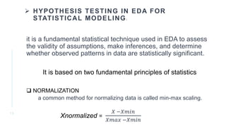  HYPOTHESIS TESTING IN EDA FOR
STATISTICAL MODELING:
it is a fundamental statistical technique used in EDA to assess
the validity of assumptions, make inferences, and determine
whether observed patterns in data are statistically significant.
It is based on two fundamental principles of statistics
 NORMALIZATION
a common method for normalizing data is called min-max scaling.
Xnormalized =
𝑋 −𝑋𝑚𝑖𝑛
𝑋𝑚𝑎𝑥 −𝑋𝑚𝑖𝑛
1 3
 