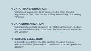 DATA TRANSFORMATION:
Sometimes, data needs to be transformed to meet analysis
requirements. This could involve scaling, normalizing, or encoding
variables.
DATA SUMMARIZATION:
Summarization entails calculating key statistics like mean, median,
and standard deviation to understand the data's central tendencies
and variability
FEATURE SELECTION:
In predictive modeling, this step involves choosing the most
relevant variables (features) that contribute to a model's predictive
accuracy
 